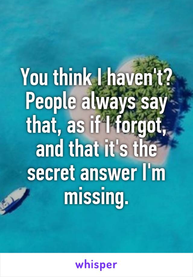 You think I haven't?
People always say that, as if I forgot, and that it's the secret answer I'm missing.