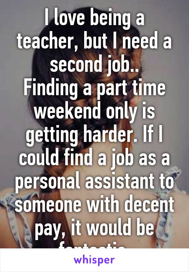 I love being a teacher, but I need a second job..
Finding a part time weekend only is getting harder. If I could find a job as a personal assistant to someone with decent pay, it would be fantastic.