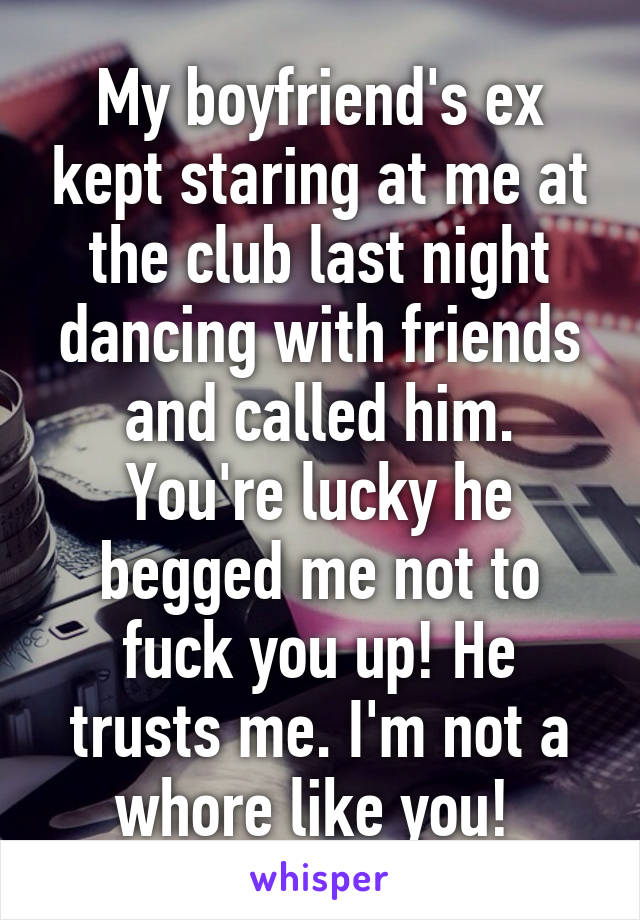 My boyfriend's ex kept staring at me at the club last night dancing with friends and called him. You're lucky he begged me not to fuck you up! He trusts me. I'm not a whore like you! 