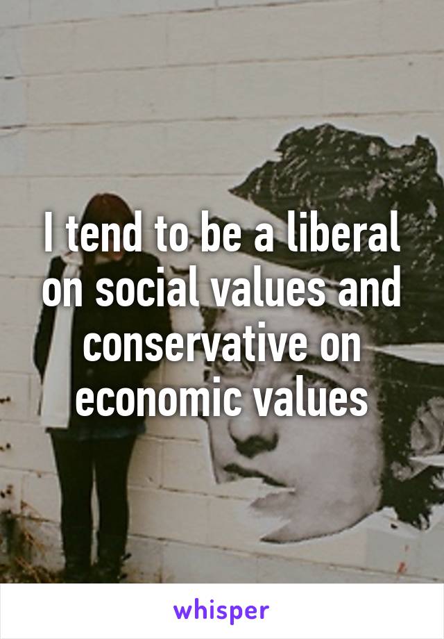 I tend to be a liberal on social values and conservative on economic values