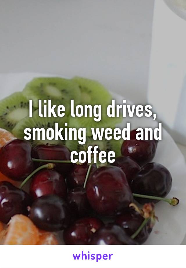 I like long drives, smoking weed and coffee