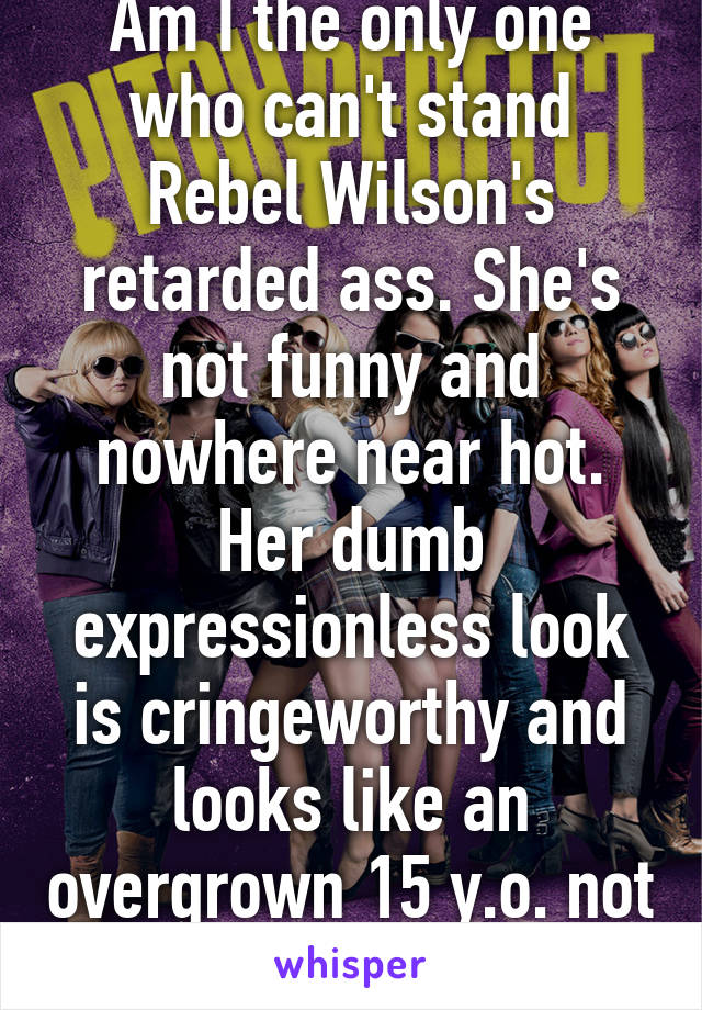 Am I the only one who can't stand Rebel Wilson's retarded ass. She's not funny and nowhere near hot. Her dumb expressionless look is cringeworthy and looks like an overgrown 15 y.o. not an adult