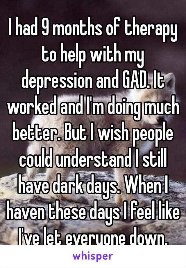 I had 9 months of therapy to help with my depression and GAD. It worked and I'm doing much better. But I wish people could understand I still have dark days. When I haven these days I feel like I've let everyone down. 