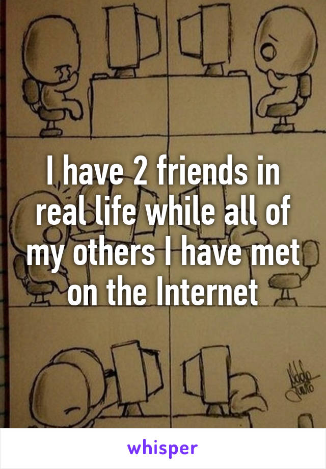 I have 2 friends in real life while all of my others I have met on the Internet