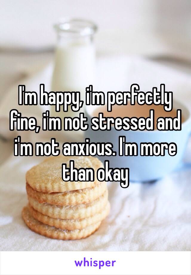 I'm happy, i'm perfectly fine, i'm not stressed and i'm not anxious. I'm more than okay