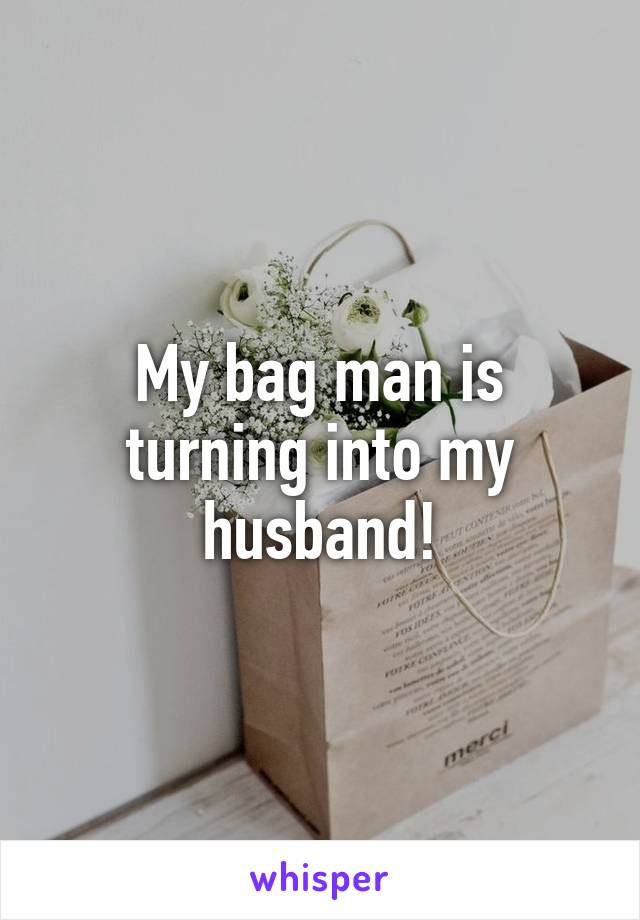 My bag man is turning into my husband!