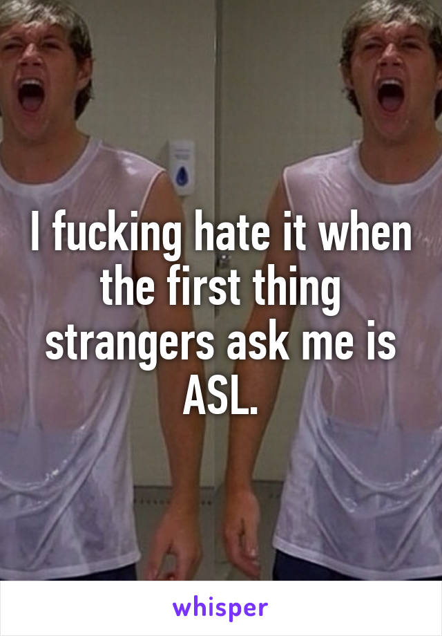 I fucking hate it when the first thing strangers ask me is ASL.