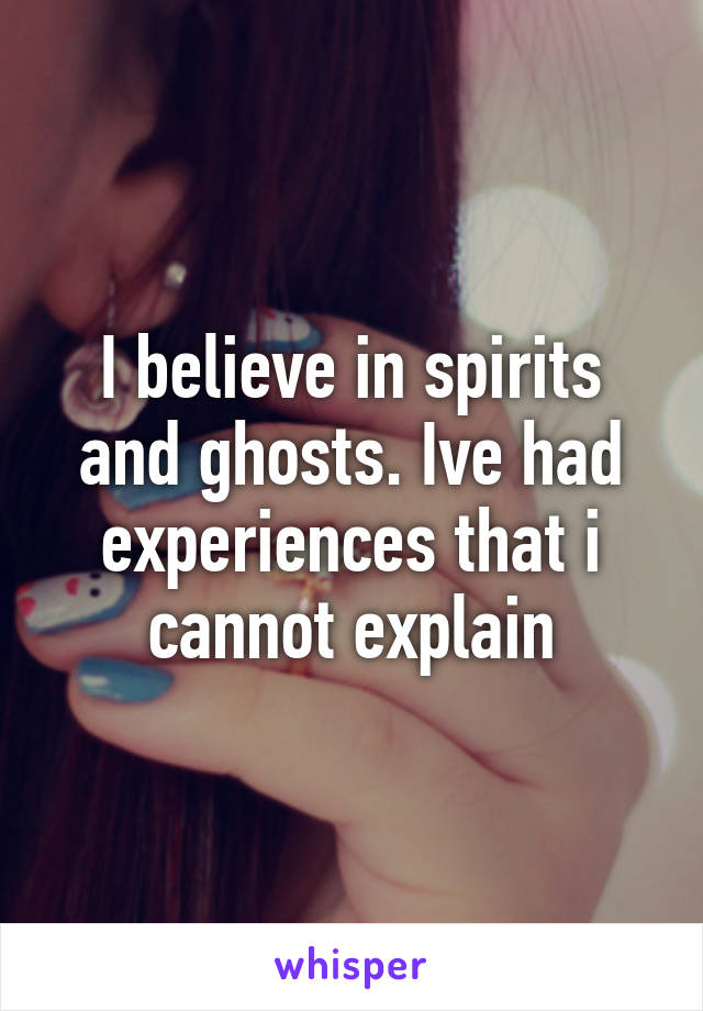 I believe in spirits and ghosts. Ive had experiences that i cannot explain