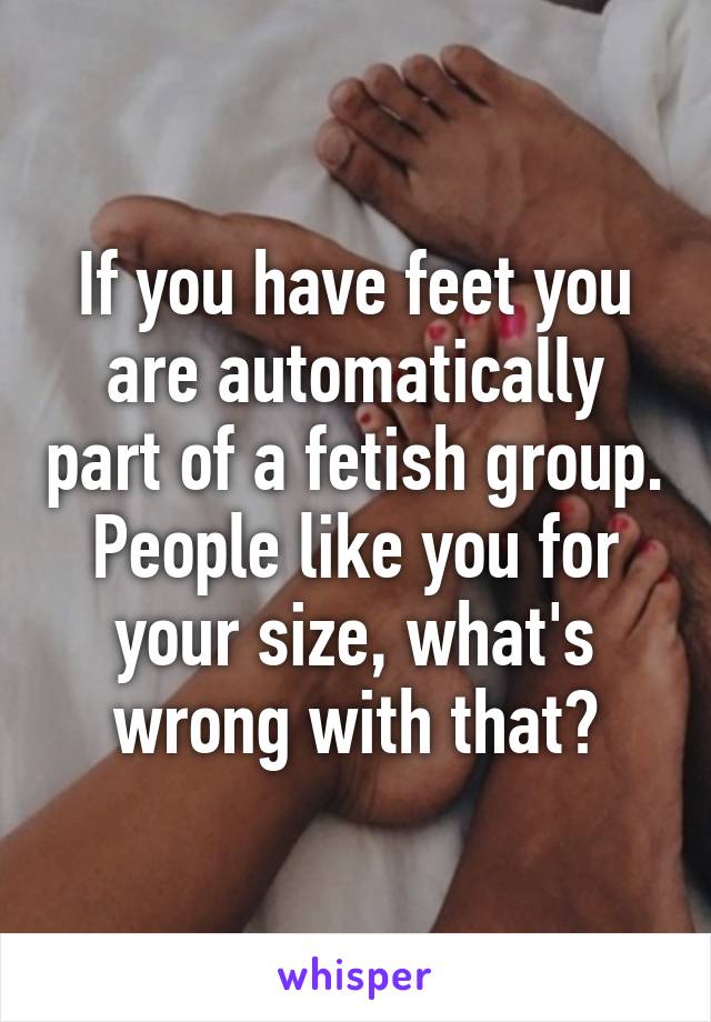 If you have feet you are automatically part of a fetish group. People like you for your size, what's wrong with that?