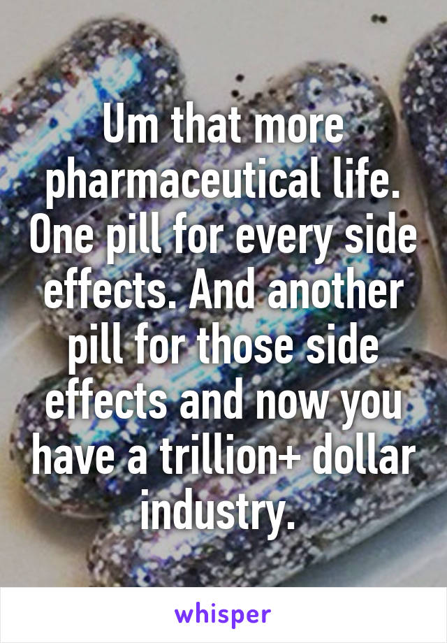 Um that more pharmaceutical life. One pill for every side effects. And another pill for those side effects and now you have a trillion+ dollar industry. 