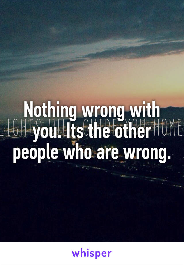 Nothing wrong with you. Its the other people who are wrong.