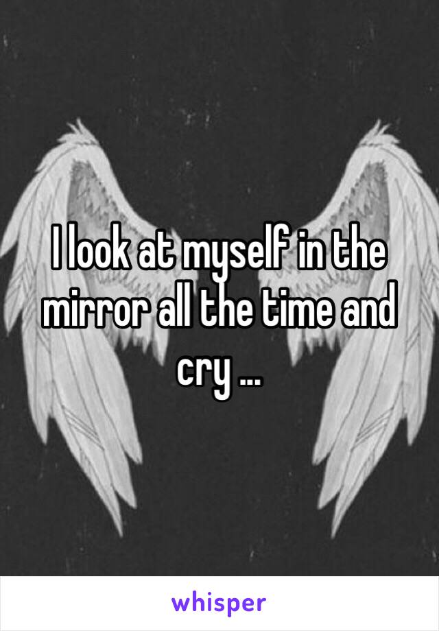 I look at myself in the mirror all the time and cry ...