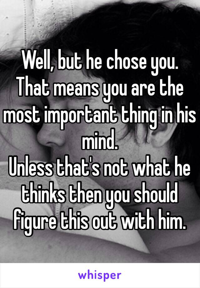 Well, but he chose you.
That means you are the most important thing in his mind.
Unless that's not what he thinks then you should figure this out with him.