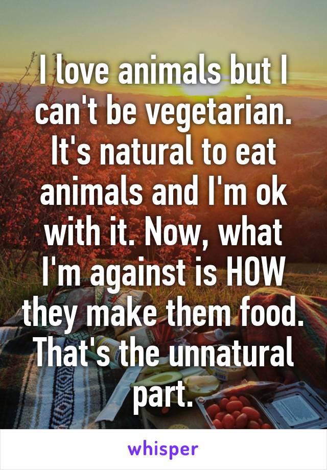 I love animals but I can't be vegetarian. It's natural to eat animals and I'm ok with it. Now, what I'm against is HOW they make them food. That's the unnatural part.