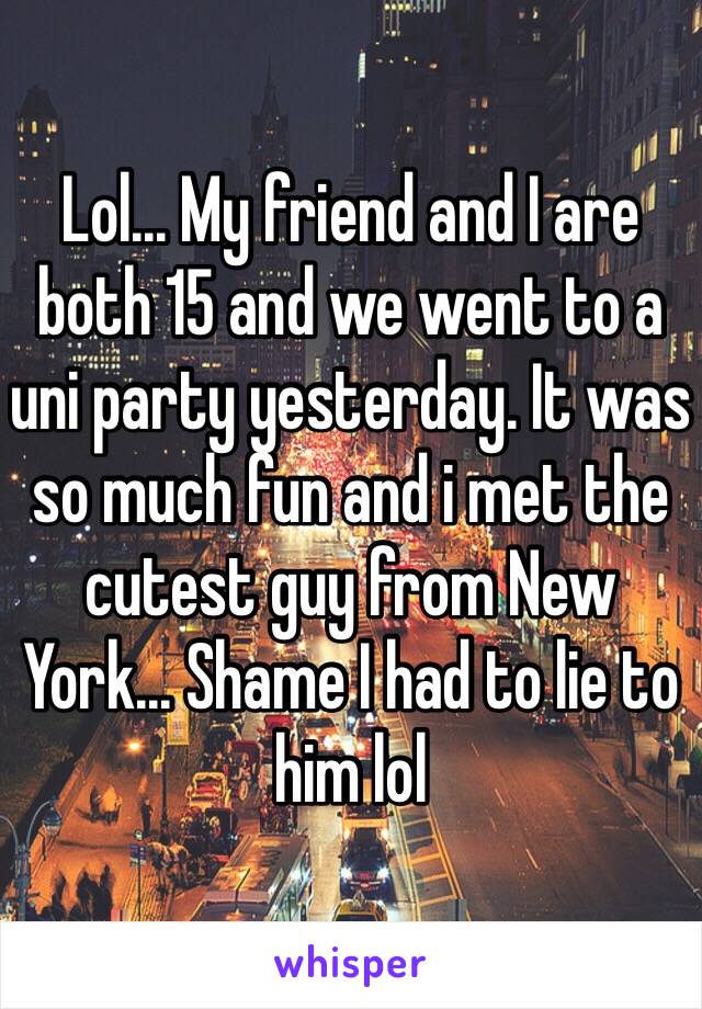 Lol... My friend and I are both 15 and we went to a uni party yesterday. It was so much fun and i met the cutest guy from New York... Shame I had to lie to him lol