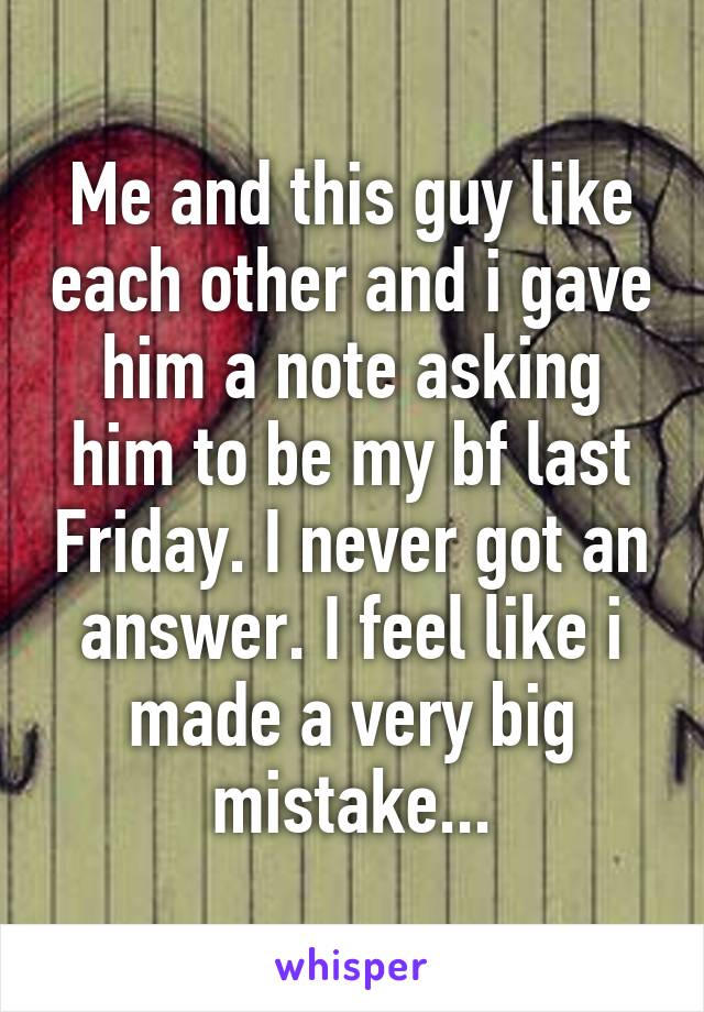 Me and this guy like each other and i gave him a note asking him to be my bf last Friday. I never got an answer. I feel like i made a very big mistake...