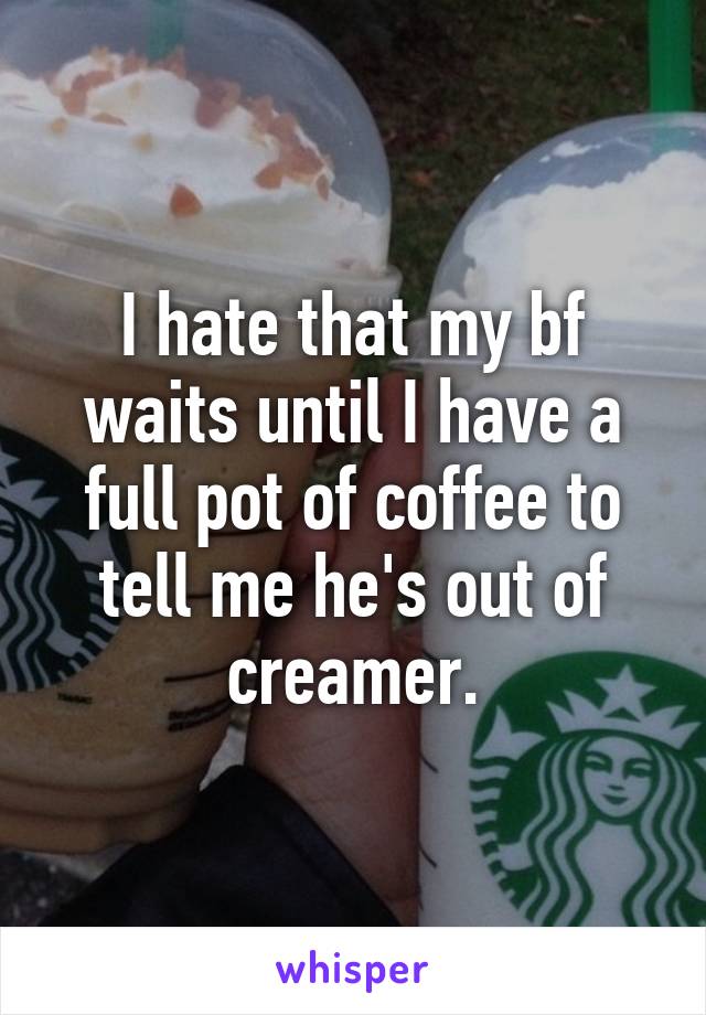 I hate that my bf waits until I have a full pot of coffee to tell me he's out of creamer.