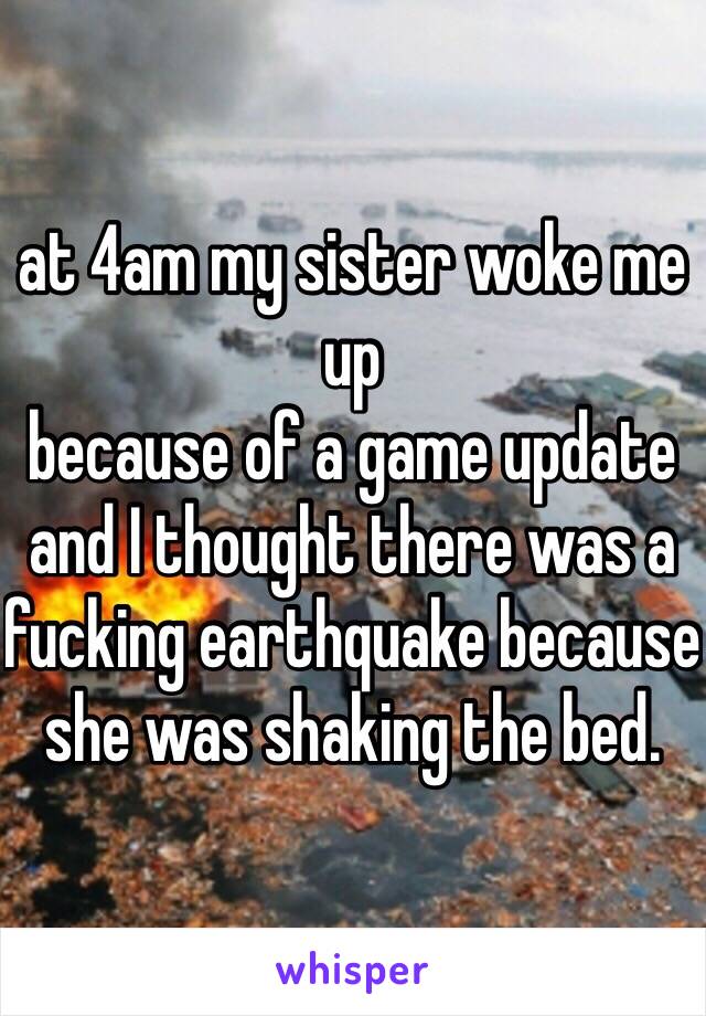  
at 4am my sister woke me up 
because of a game update 
and I thought there was a fucking earthquake because she was shaking the bed.