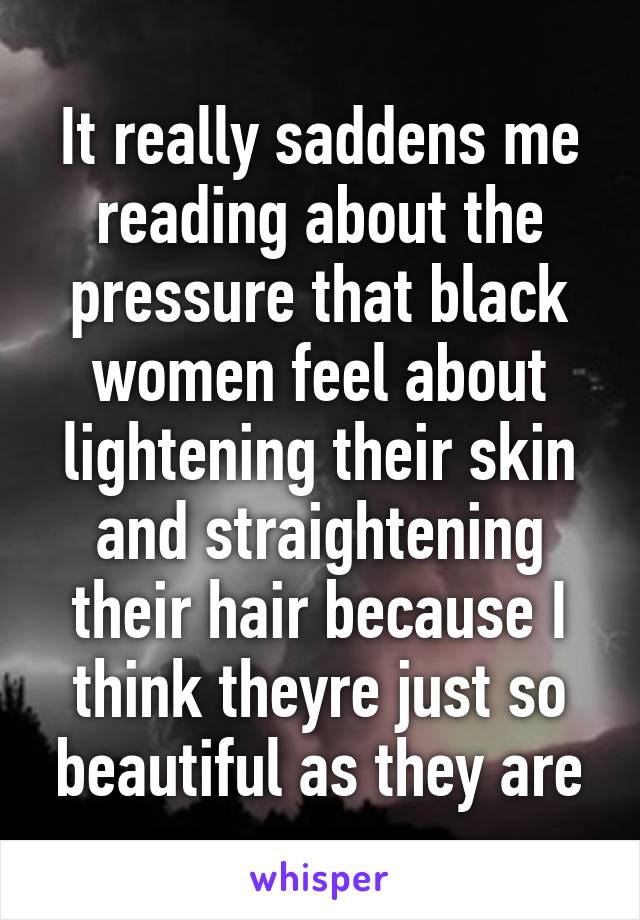 It really saddens me reading about the pressure that black women feel about lightening their skin and straightening their hair because I think theyre just so beautiful as they are