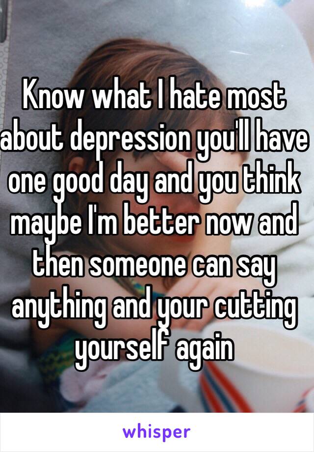 Know what I hate most about depression you'll have one good day and you think maybe I'm better now and then someone can say anything and your cutting yourself again 