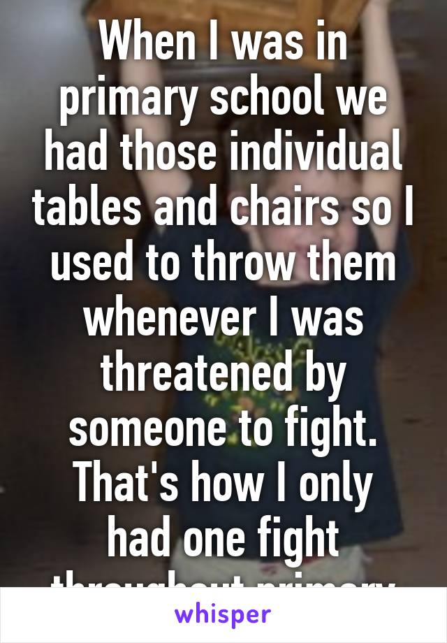 When I was in primary school we had those individual tables and chairs so I used to throw them whenever I was threatened by someone to fight.
That's how I only had one fight throughout primary