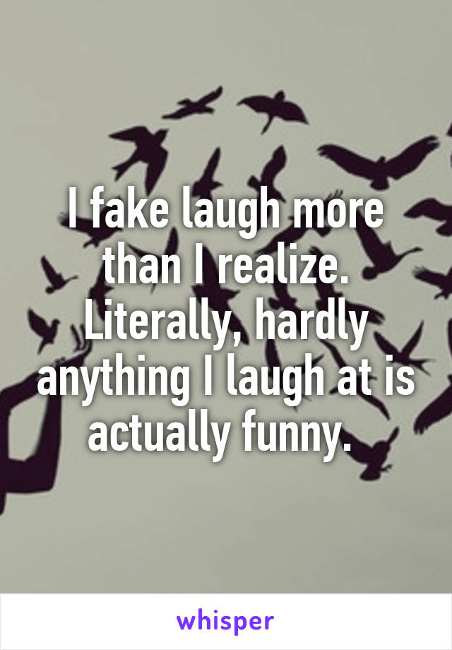 I fake laugh more than I realize. Literally, hardly anything I laugh at is actually funny. 