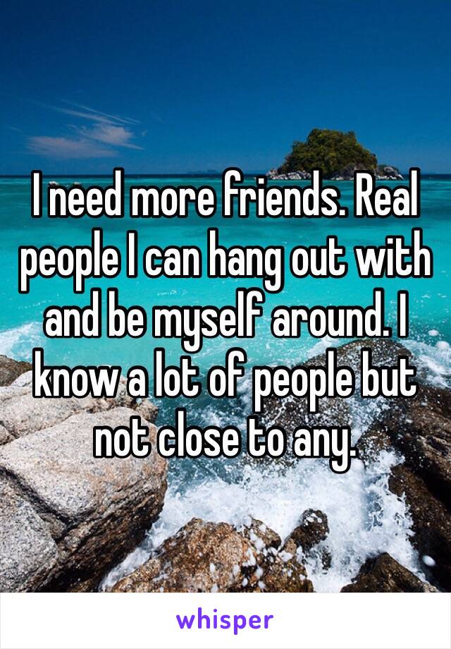 I need more friends. Real people I can hang out with and be myself around. I know a lot of people but not close to any. 