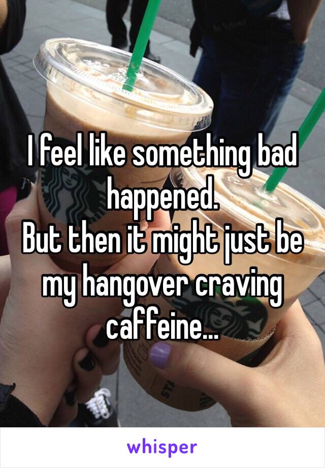 I feel like something bad happened. 
But then it might just be my hangover craving caffeine...