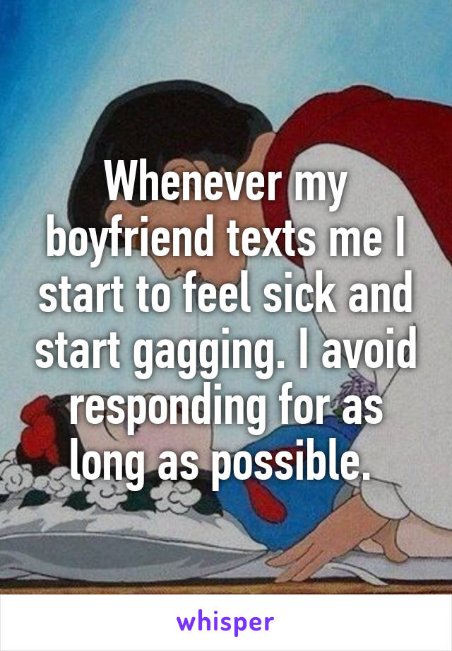 Whenever my boyfriend texts me I start to feel sick and start gagging. I avoid responding for as long as possible. 