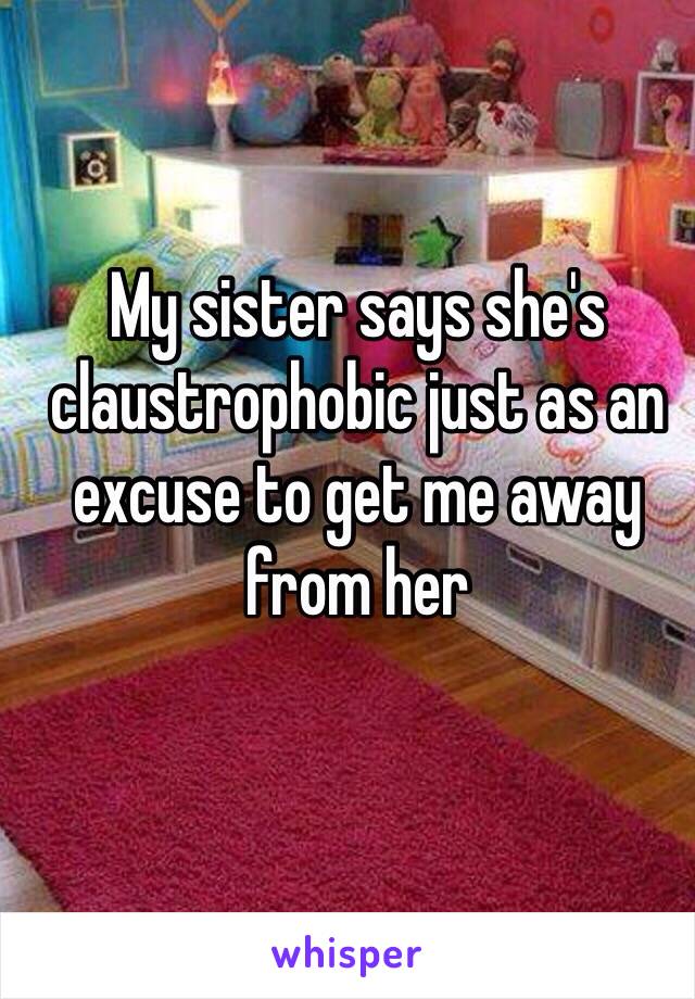 My sister says she's claustrophobic just as an excuse to get me away from her 