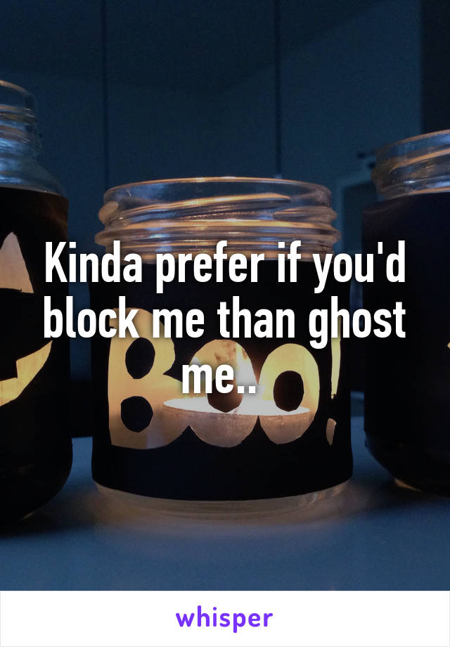 Kinda prefer if you'd block me than ghost me.. 