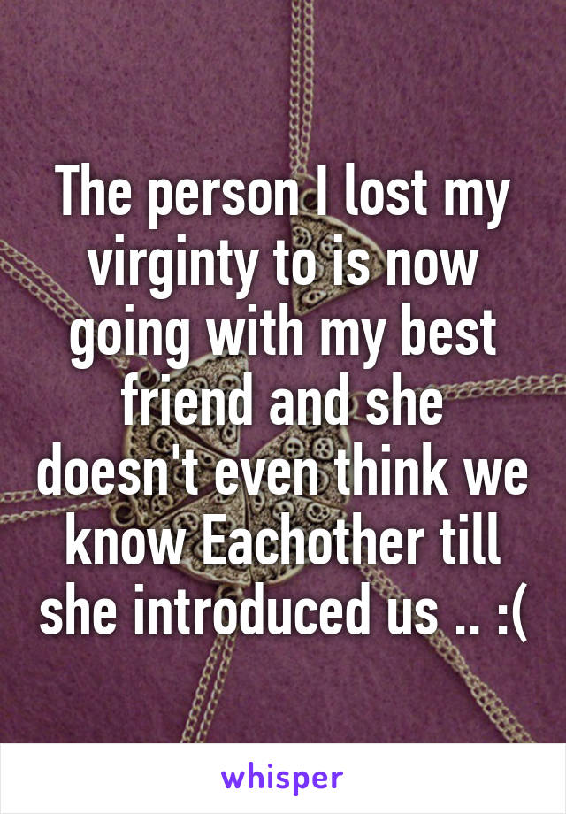 The person I lost my virginty to is now going with my best friend and she doesn't even think we know Eachother till she introduced us .. :(