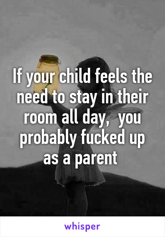 If your child feels the need to stay in their room all day,  you probably fucked up as a parent 