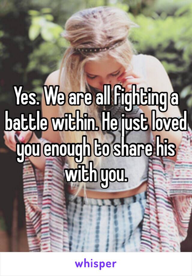 Yes. We are all fighting a battle within. He just loved you enough to share his with you.