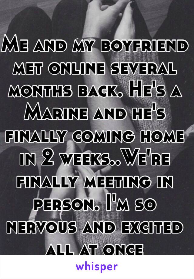 Me and my boyfriend met online several months back. He's a Marine and he's finally coming home in 2 weeks..We're finally meeting in person. I'm so nervous and excited all at once