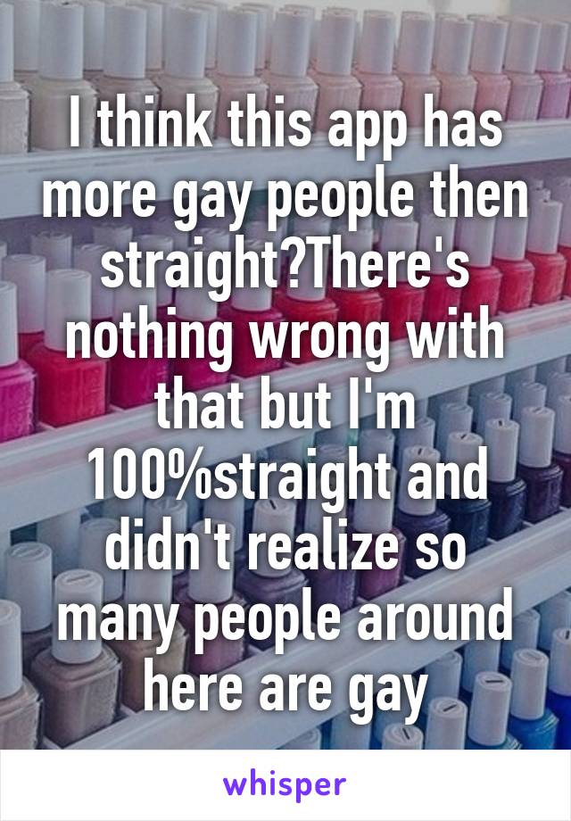 I think this app has more gay people then straight?There's nothing wrong with that but I'm 100%straight and didn't realize so many people around here are gay