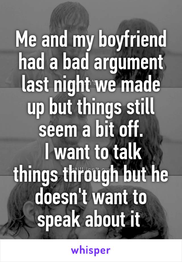 Me and my boyfriend had a bad argument last night we made up but things still seem a bit off.
 I want to talk things through but he doesn't want to speak about it 