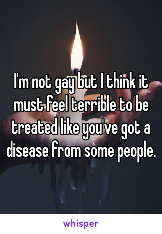 I'm not gay but I think it must feel terrible to be treated like you've got a disease from some people.