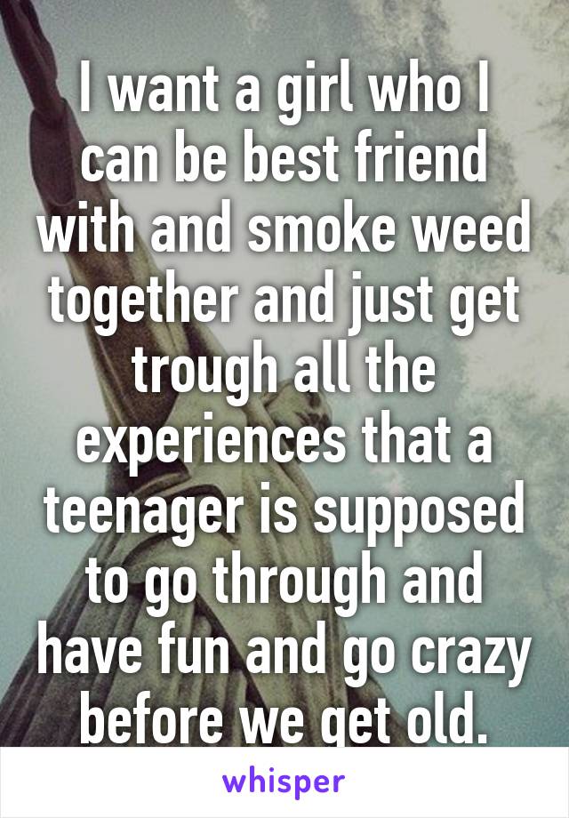 I want a girl who I can be best friend with and smoke weed together and just get trough all the experiences that a teenager is supposed to go through and have fun and go crazy before we get old.