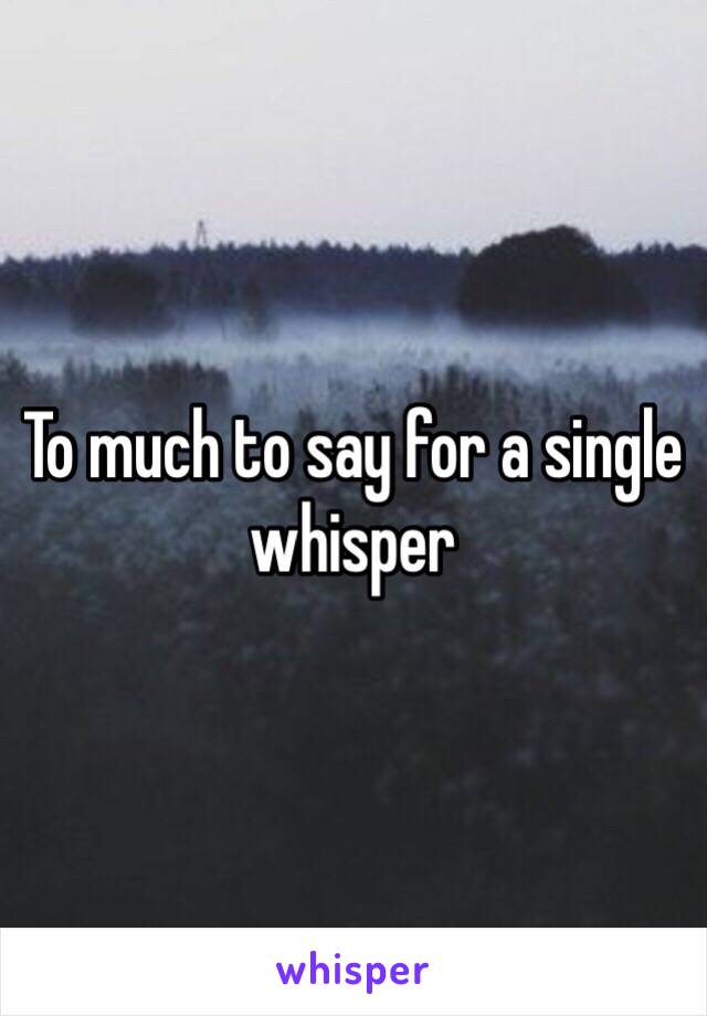 To much to say for a single whisper 