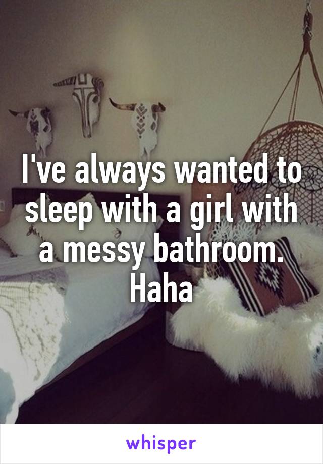 I've always wanted to sleep with a girl with a messy bathroom. Haha