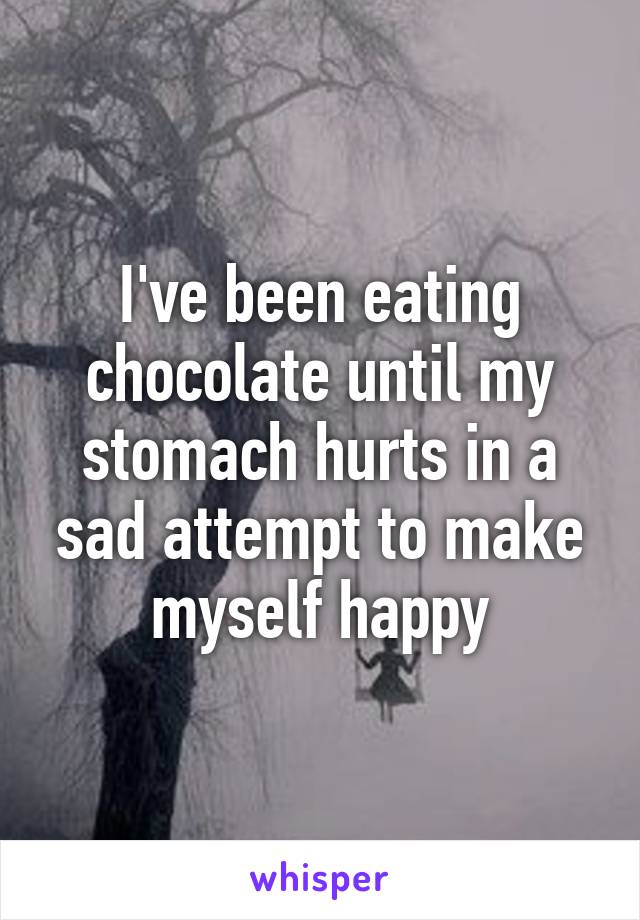 I've been eating chocolate until my stomach hurts in a sad attempt to make myself happy