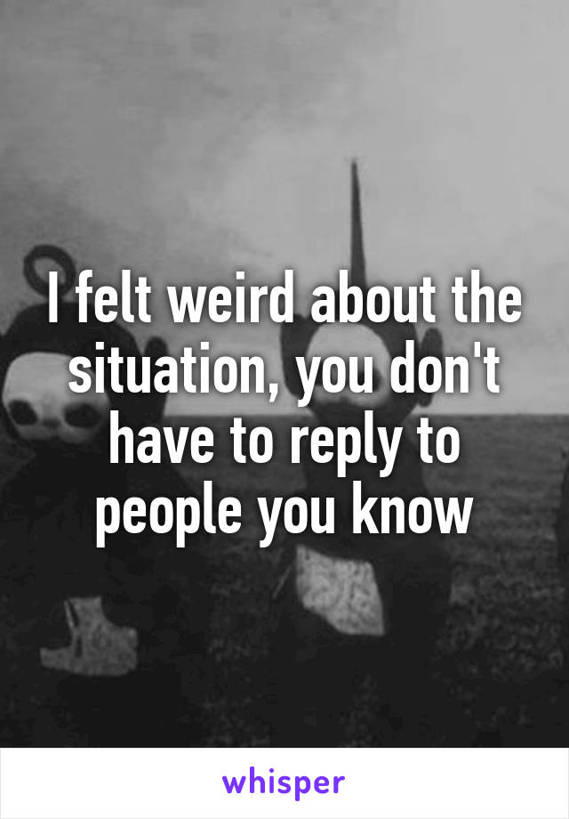 I felt weird about the situation, you don't have to reply to people you know