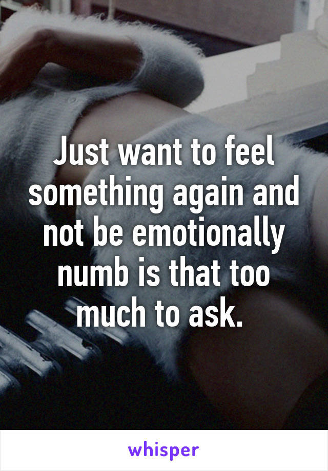 Just want to feel something again and not be emotionally numb is that too much to ask. 