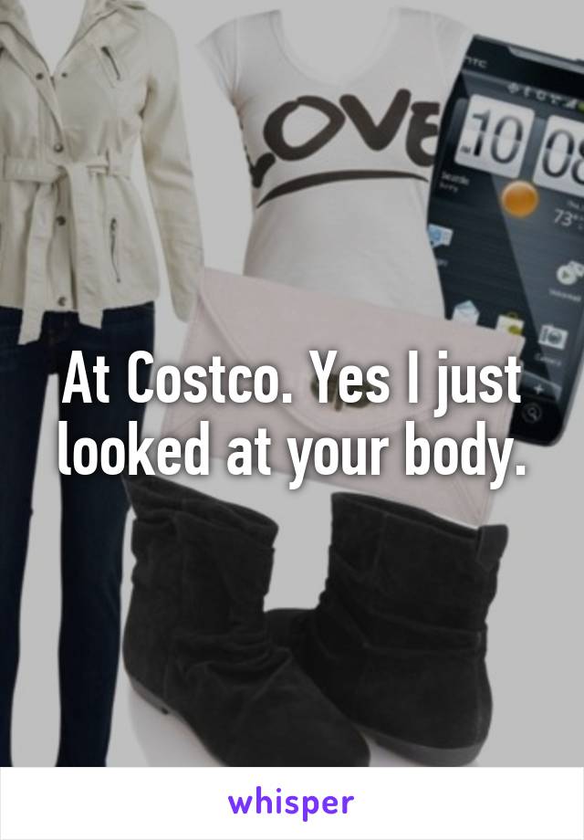 At Costco. Yes I just looked at your body.