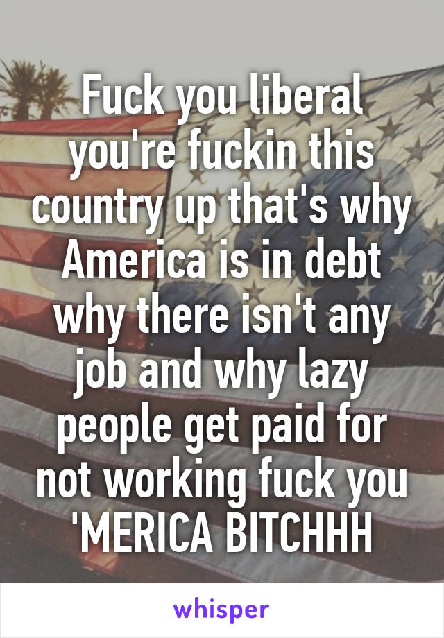 Fuck you liberal you're fuckin this country up that's why America is in debt why there isn't any job and why lazy people get paid for not working fuck you 'MERICA BITCHHH