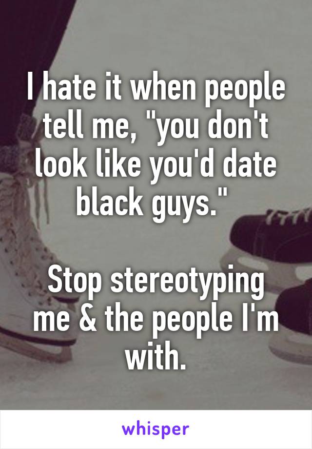 I hate it when people tell me, "you don't look like you'd date black guys." 

Stop stereotyping me & the people I'm with.