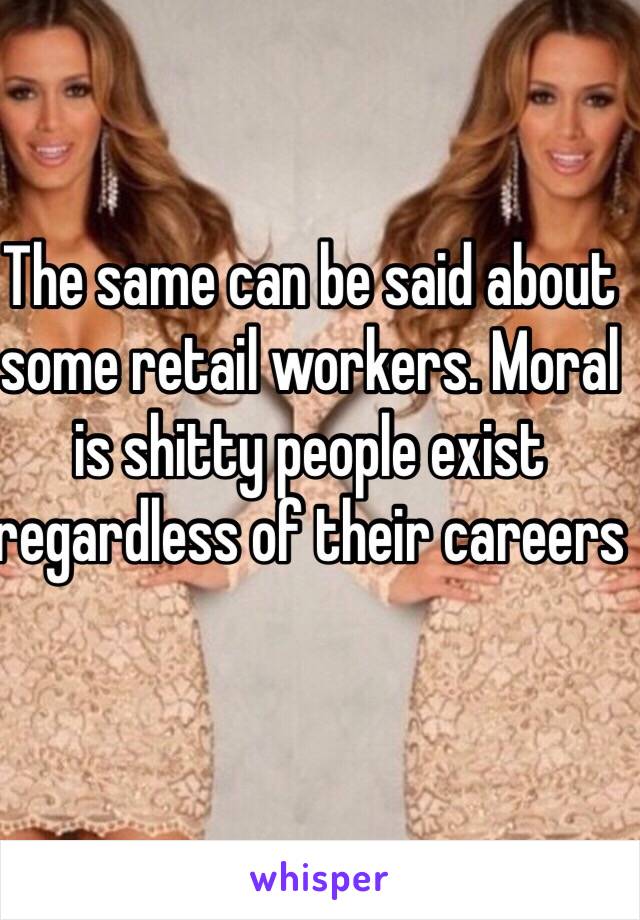 The same can be said about some retail workers. Moral is shitty people exist regardless of their careers