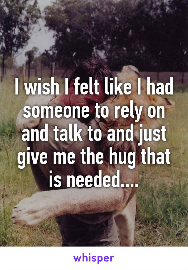 I wish I felt like I had someone to rely on and talk to and just give me the hug that is needed....