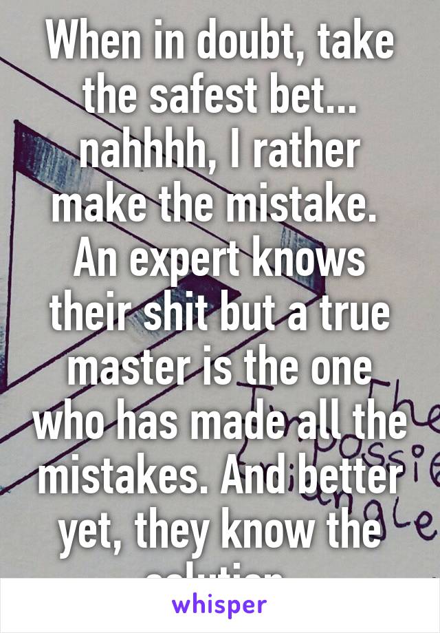 When in doubt, take the safest bet... nahhhh, I rather make the mistake.  An expert knows their shit but a true master is the one who has made all the mistakes. And better yet, they know the solution.